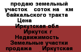 продаю земельный участок 17соток на 12км байкальского тракта › Цена ­ 2 400 000 - Иркутская обл., Иркутск г. Недвижимость » Земельные участки продажа   . Иркутская обл.